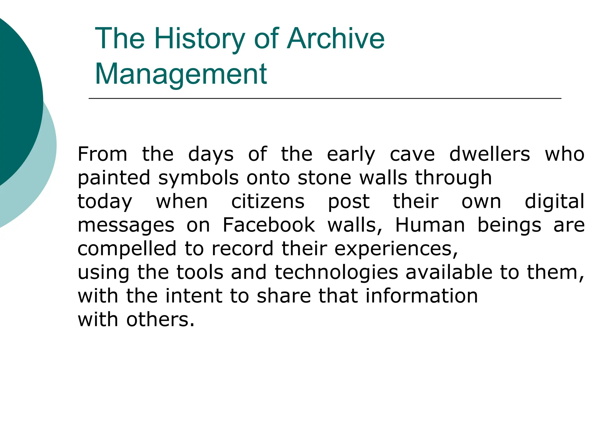 The History of Archive
Management
From the days of the early cave dwellers who
painted symbols onto stone walls through
today when citizens post their own digital
messages on Facebook walls, Human beings are
compelled to record their experiences,
using the tools and technologies available to them,
with the intent to share that information
with others.
 