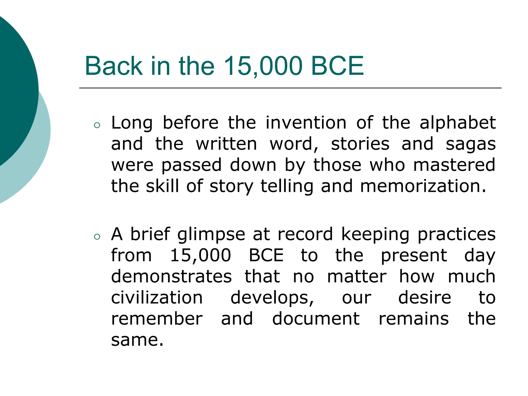 Back in the 15,000 BCE
⚪ Long before the invention of the alphabet
and the written word, stories and sagas
were passed down by those who mastered
the skill of story telling and memorization.
⚪ A brief glimpse at record keeping practices
from 15,000 BCE to the present day
demonstrates that no matter how much
civilization develops, our desire to
remember and document remains the
same.
 