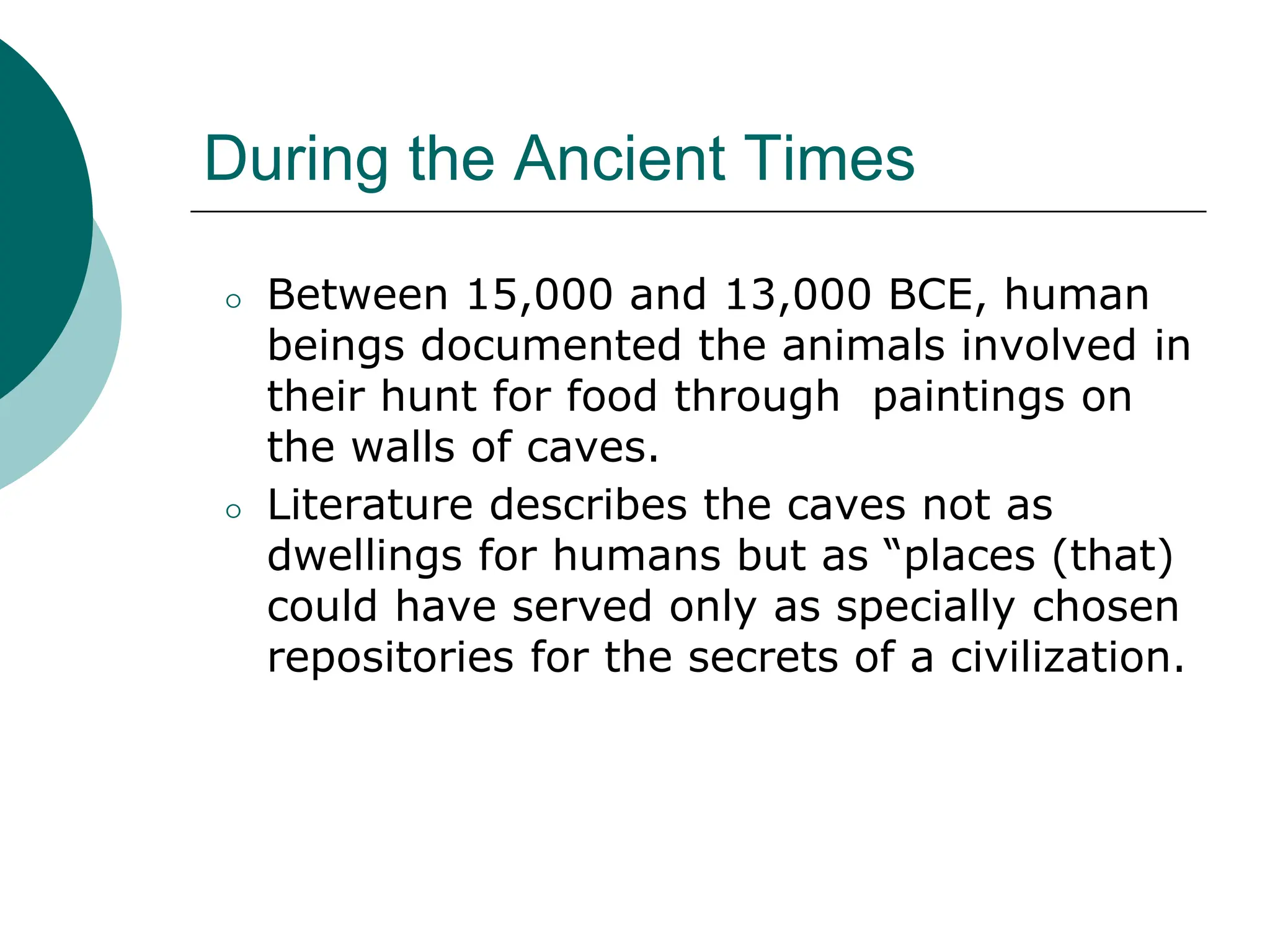 During the Ancient Times
⚪ Between 15,000 and 13,000 BCE, human
beings documented the animals involved in
their hunt for food through paintings on
the walls of caves.
⚪ Literature describes the caves not as
dwellings for humans but as “places (that)
could have served only as specially chosen
repositories for the secrets of a civilization.
 