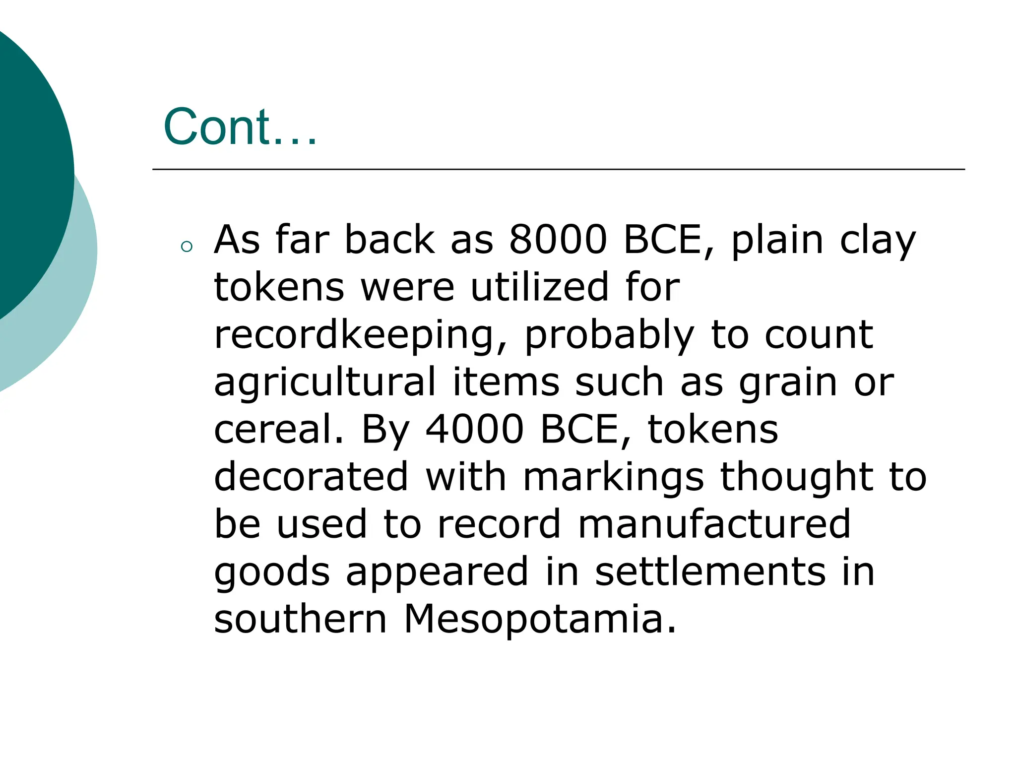 Cont…
⚪ As far back as 8000 BCE, plain clay
tokens were utilized for
recordkeeping, probably to count
agricultural items such as grain or
cereal. By 4000 BCE, tokens
decorated with markings thought to
be used to record manufactured
goods appeared in settlements in
southern Mesopotamia.
 