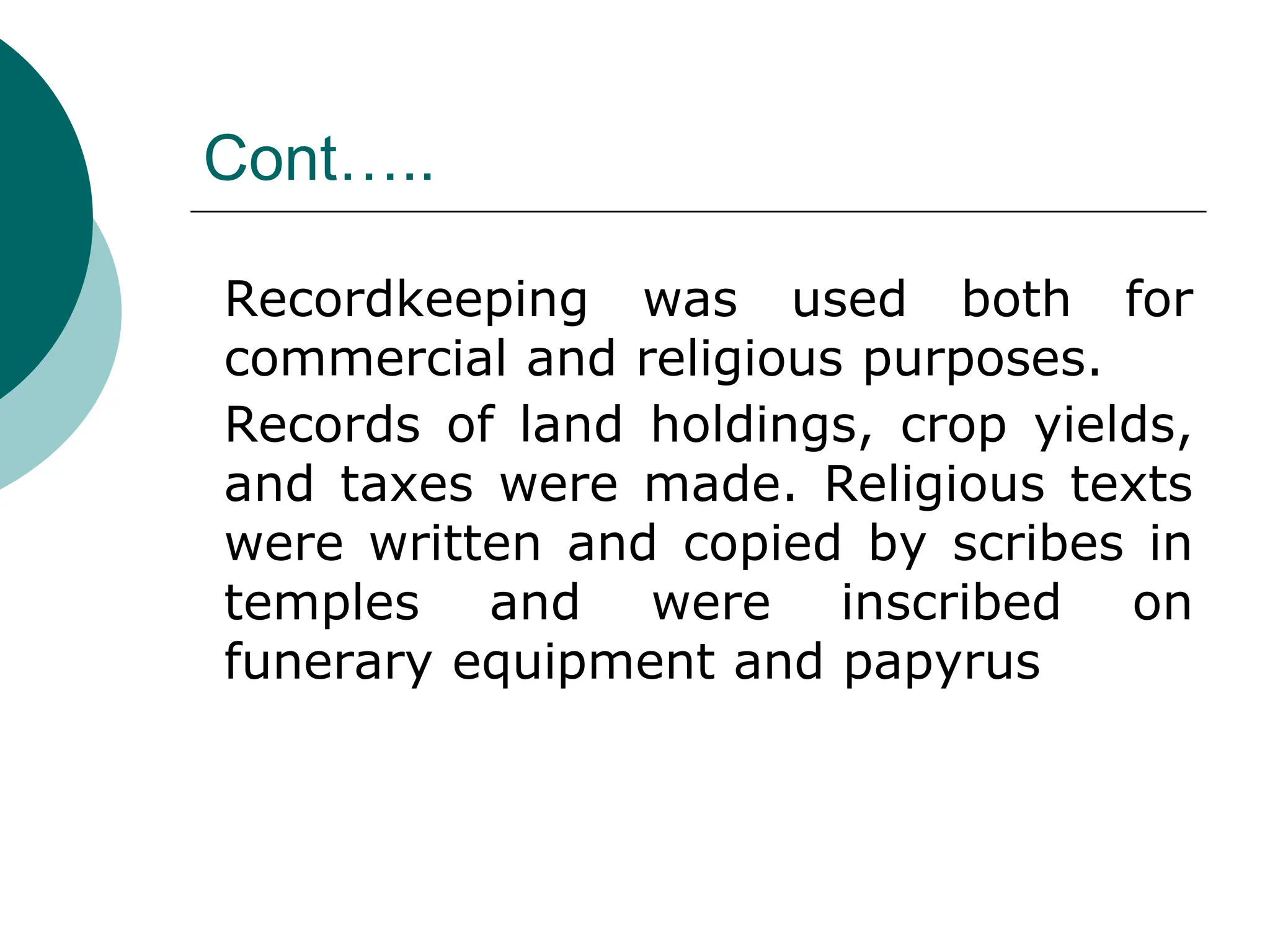 Cont…..
Recordkeeping was used both for
commercial and religious purposes.
Records of land holdings, crop yields,
and taxes were made. Religious texts
were written and copied by scribes in
temples and were inscribed on
funerary equipment and papyrus
 