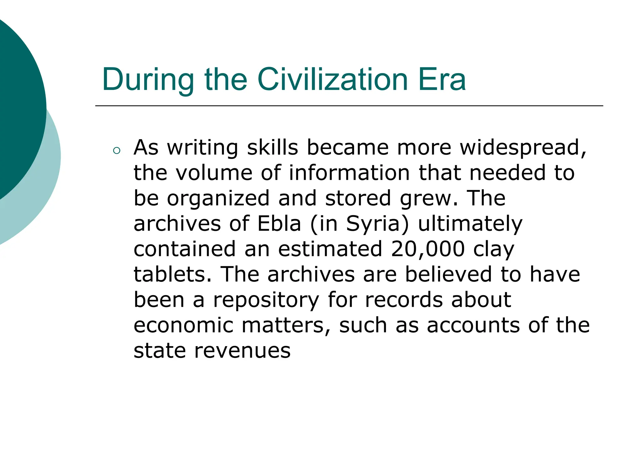 During the Civilization Era
⚪ As writing skills became more widespread,
the volume of information that needed to
be organized and stored grew. The
archives of Ebla (in Syria) ultimately
contained an estimated 20,000 clay
tablets. The archives are believed to have
been a repository for records about
economic matters, such as accounts of the
state revenues
 
