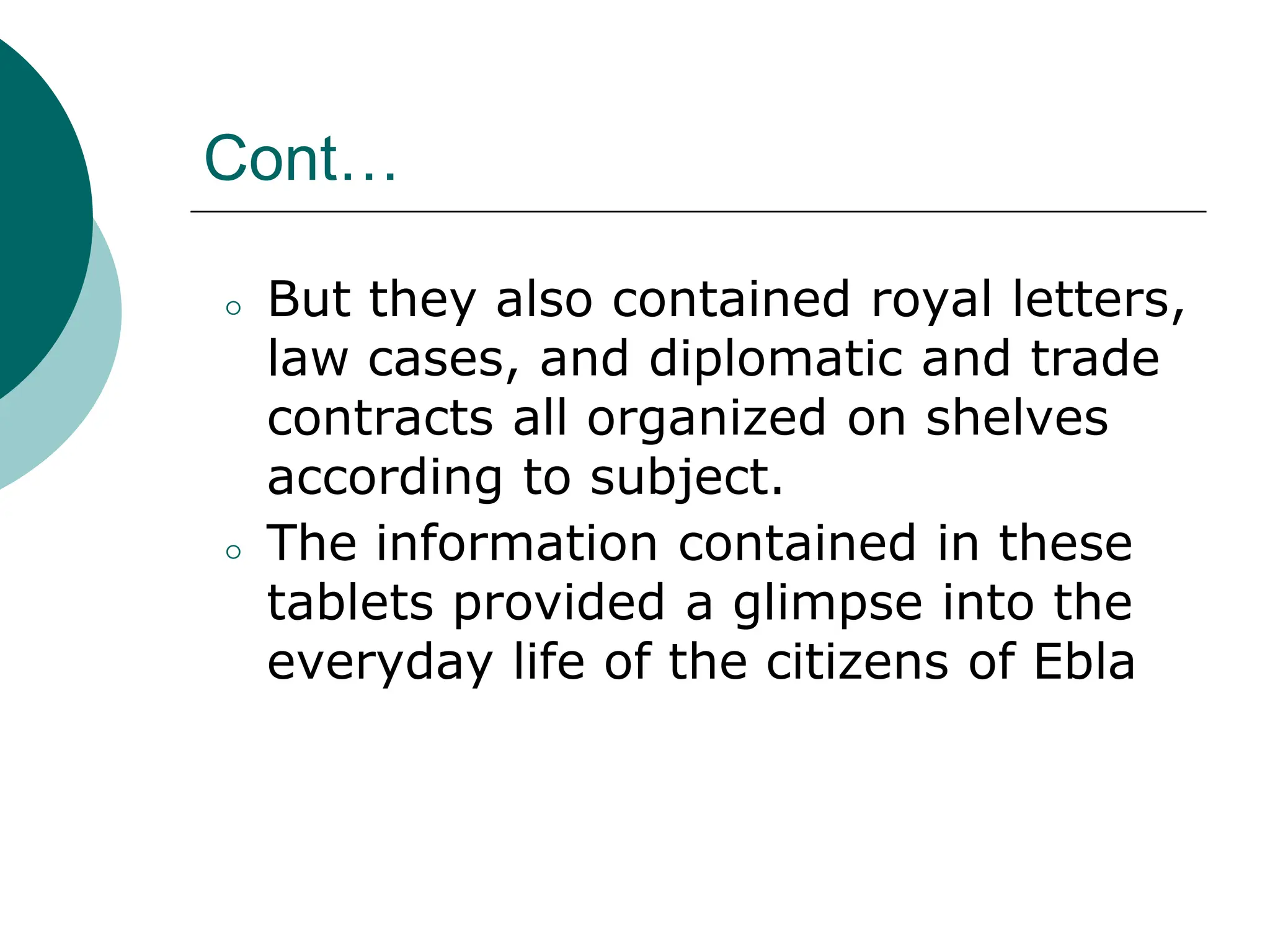 Cont…
⚪ But they also contained royal letters,
law cases, and diplomatic and trade
contracts all organized on shelves
according to subject.
⚪ The information contained in these
tablets provided a glimpse into the
everyday life of the citizens of Ebla
 