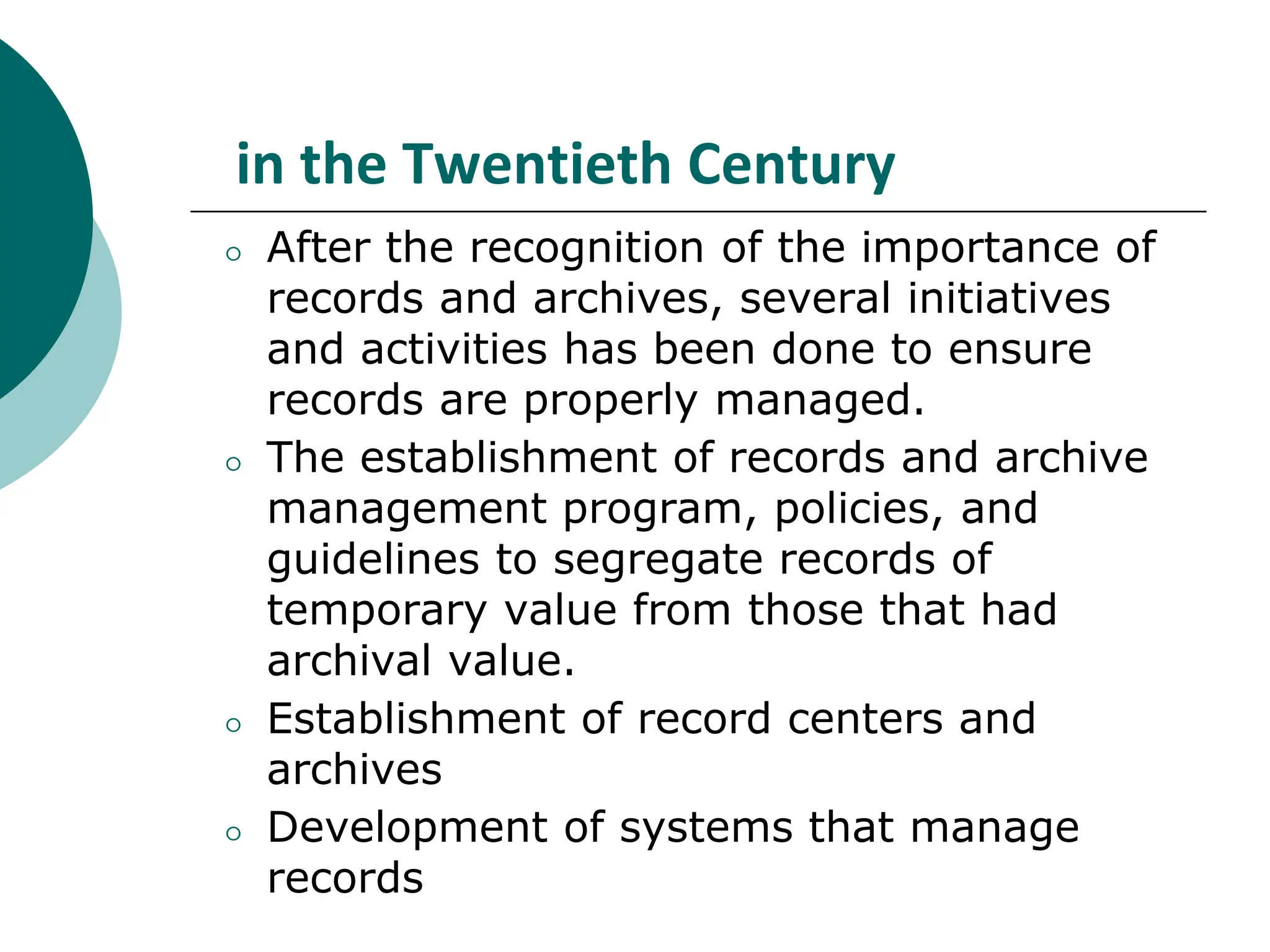 in the Twentieth Century
⚪ After the recognition of the importance of
records and archives, several initiatives
and activities has been done to ensure
records are properly managed.
⚪ The establishment of records and archive
management program, policies, and
guidelines to segregate records of
temporary value from those that had
archival value.
⚪ Establishment of record centers and
archives
⚪ Development of systems that manage
records
 