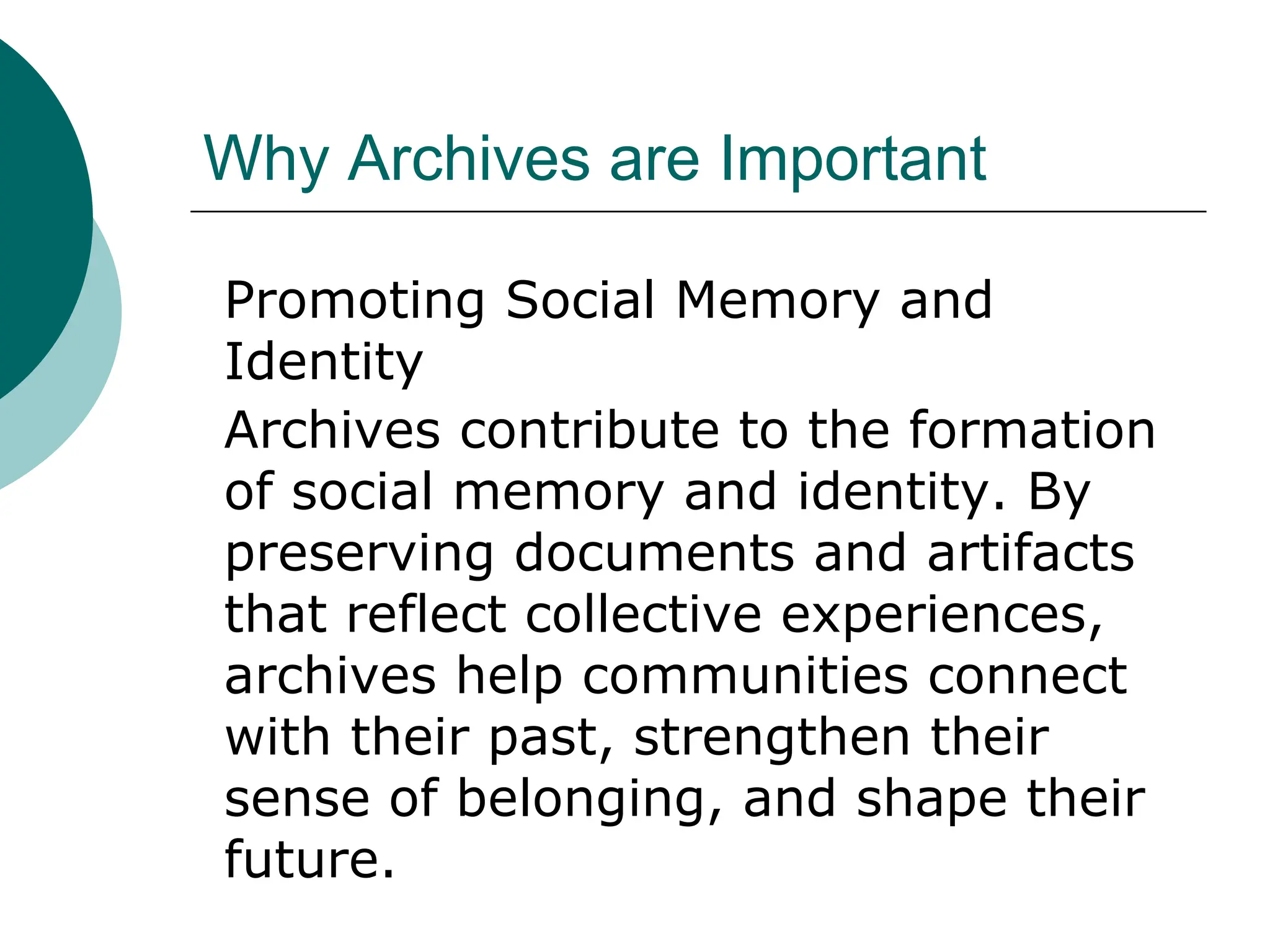 Why Archives are Important
Promoting Social Memory and
Identity
Archives contribute to the formation
of social memory and identity. By
preserving documents and artifacts
that reflect collective experiences,
archives help communities connect
with their past, strengthen their
sense of belonging, and shape their
future.
 