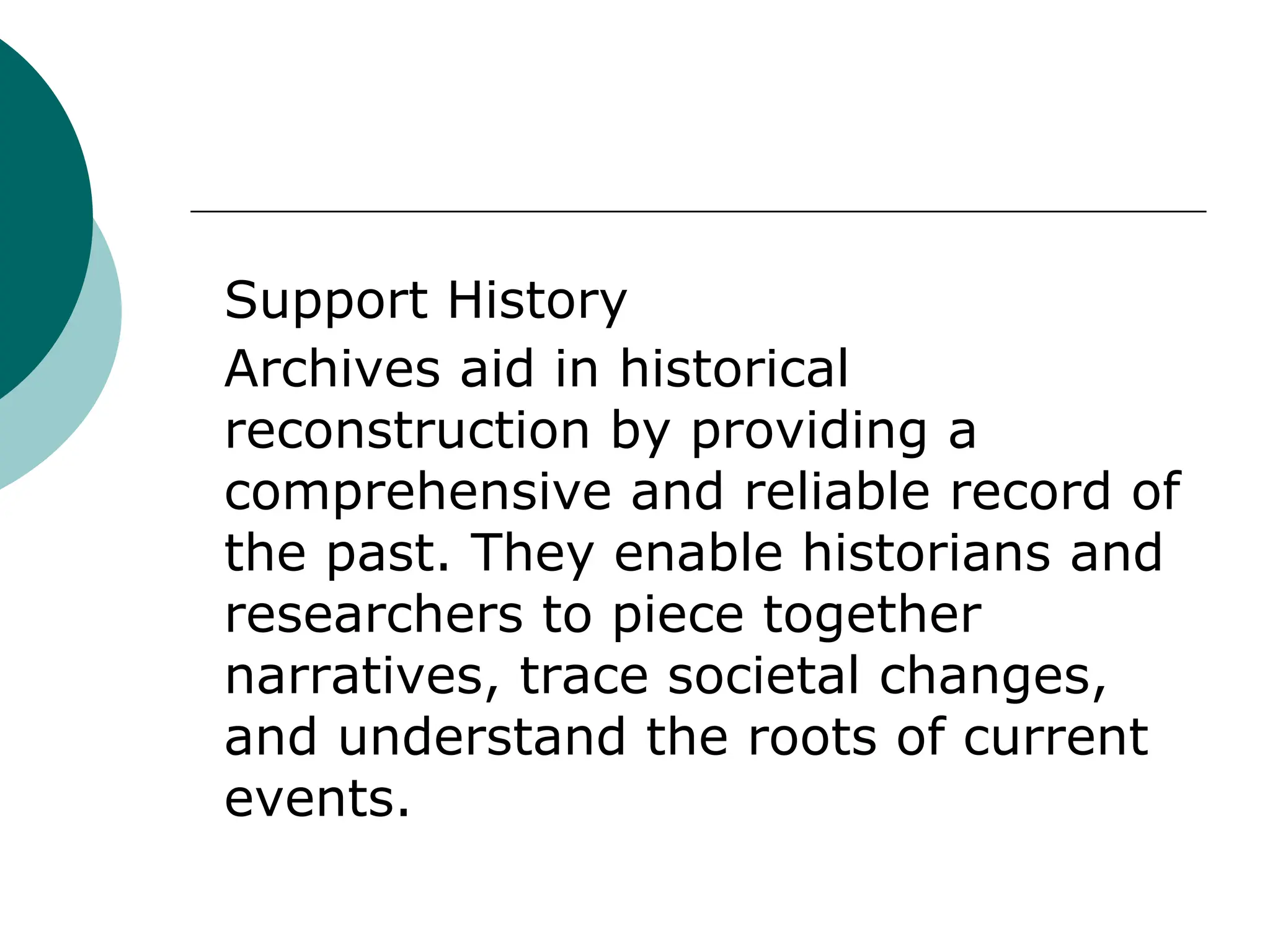 Support History
Archives aid in historical
reconstruction by providing a
comprehensive and reliable record of
the past. They enable historians and
researchers to piece together
narratives, trace societal changes,
and understand the roots of current
events.
 