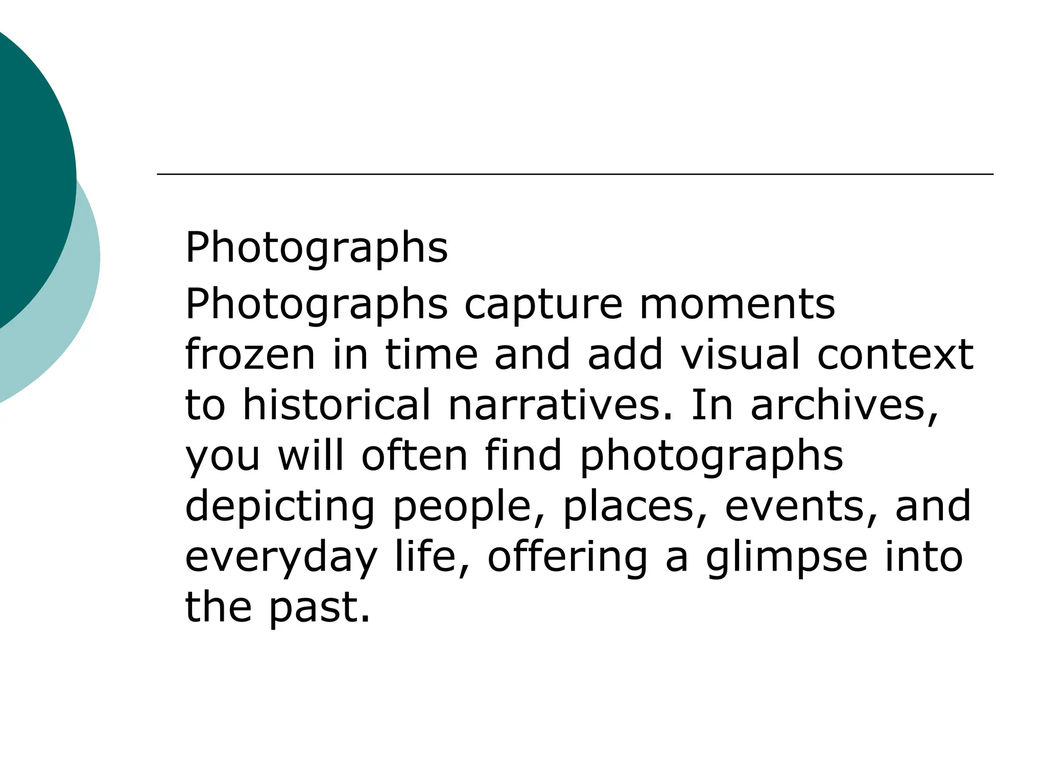 Photographs
Photographs capture moments
frozen in time and add visual context
to historical narratives. In archives,
you will often find photographs
depicting people, places, events, and
everyday life, offering a glimpse into
the past.
 