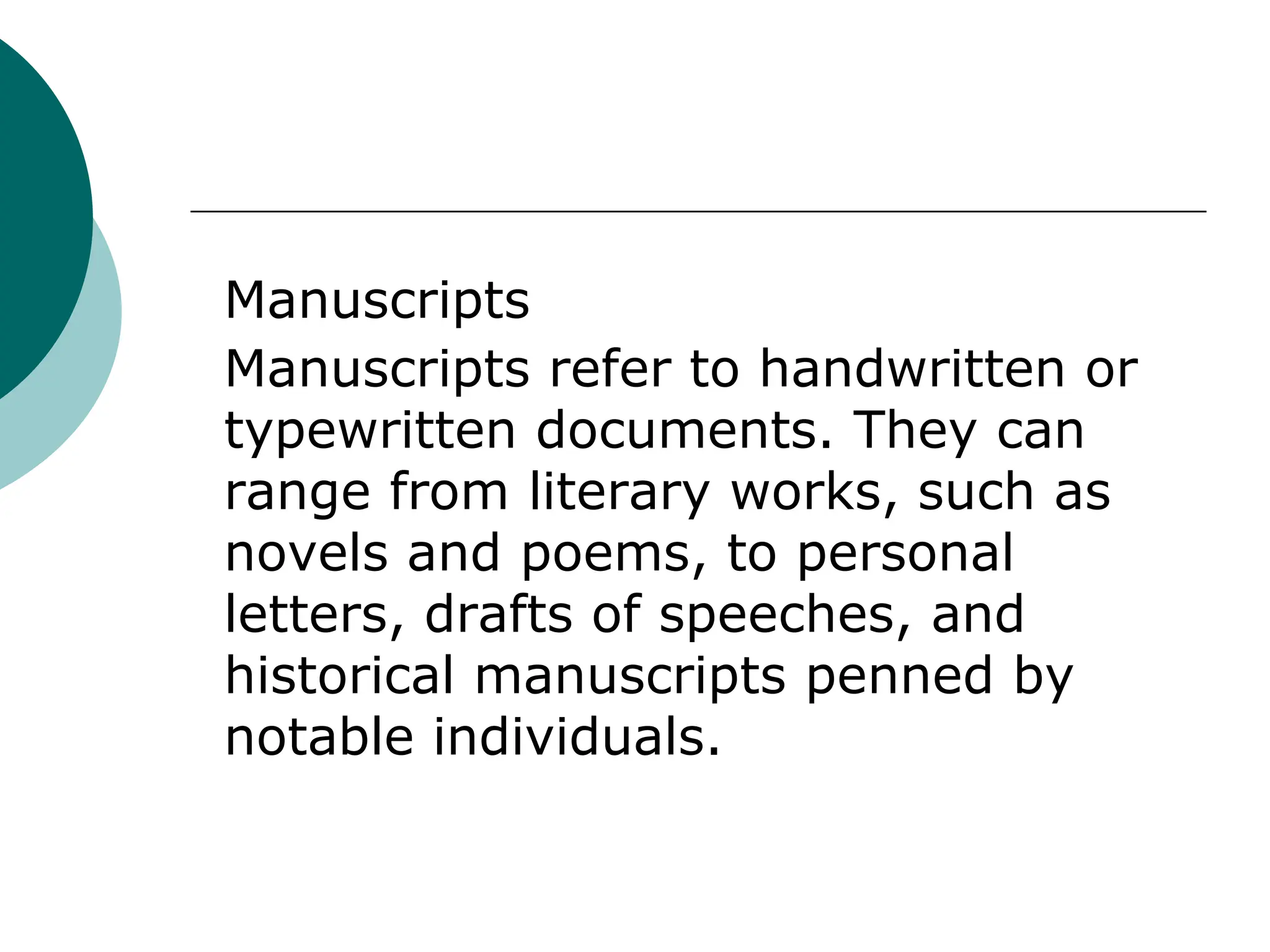Manuscripts
Manuscripts refer to handwritten or
typewritten documents. They can
range from literary works, such as
novels and poems, to personal
letters, drafts of speeches, and
historical manuscripts penned by
notable individuals.
 