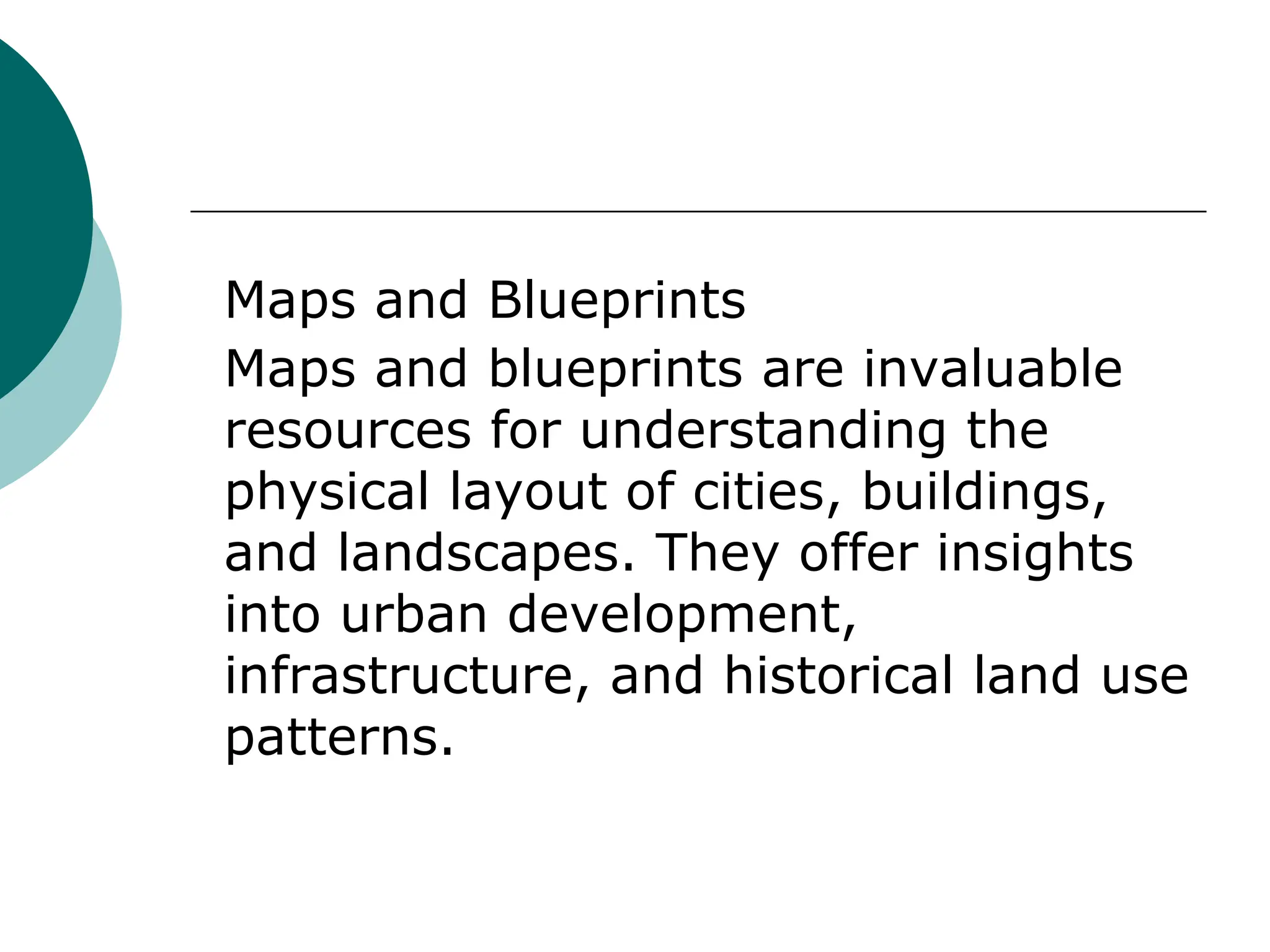 Maps and Blueprints
Maps and blueprints are invaluable
resources for understanding the
physical layout of cities, buildings,
and landscapes. They offer insights
into urban development,
infrastructure, and historical land use
patterns.
 