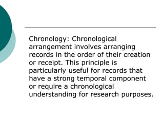 Chronology: Chronological
arrangement involves arranging
records in the order of their creation
or receipt. This principle is
particularly useful for records that
have a strong temporal component
or require a chronological
understanding for research purposes.
 