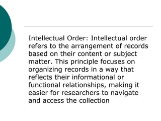 Intellectual Order: Intellectual order
refers to the arrangement of records
based on their content or subject
matter. This principle focuses on
organizing records in a way that
reflects their informational or
functional relationships, making it
easier for researchers to navigate
and access the collection
 