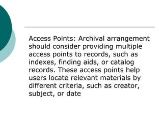 Access Points: Archival arrangement
should consider providing multiple
access points to records, such as
indexes, finding aids, or catalog
records. These access points help
users locate relevant materials by
different criteria, such as creator,
subject, or date
 