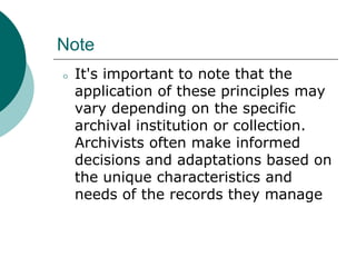 Note
⚪ It's important to note that the
application of these principles may
vary depending on the specific
archival institution or collection.
Archivists often make informed
decisions and adaptations based on
the unique characteristics and
needs of the records they manage
 