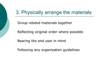 3. Physically arrange the materials
Group related materials together
Reflecting original order where possible
Bearing the end user in mind
Following any organization guidelines
 