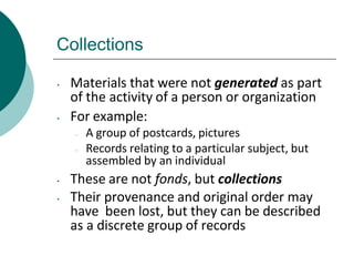Collections
• Materials that were not generated as part
of the activity of a person or organization
• For example:
– A group of postcards, pictures
– Records relating to a particular subject, but
assembled by an individual
• These are not fonds, but collections
• Their provenance and original order may
have been lost, but they can be described
as a discrete group of records
 