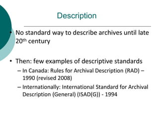 Description
• No standard way to describe archives until late
20th century
• Then: few examples of descriptive standards
– In Canada: Rules for Archival Description (RAD) –
1990 (revised 2008)
– Internationally: International Standard for Archival
Description (General) (ISAD(G)) - 1994
 