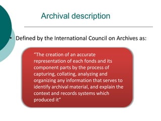 Archival description
• Defined by the International Council on Archives as:
“The creation of an accurate
representation of each fonds and its
component parts by the process of
capturing, collating, analyzing and
organizing any information that serves to
identify archival material, and explain the
context and records systems which
produced it”
 