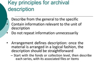 Key principles for archival
description
• Describe from the general to the specific
• Contain information relevant to the unit of
description
• Do not repeat information unnecessarily
• Arrangement defines description: once the
material is arranged in a logical fashion, the
description should be straightforward
– Start with the fonds or collection level, then describe
each series, with its associated files or items
 