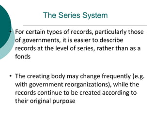 The Series System
• For certain types of records, particularly those
of governments, it is easier to describe
records at the level of series, rather than as a
fonds
• The creating body may change frequently (e.g.
with government reorganizations), while the
records continue to be created according to
their original purpose
 