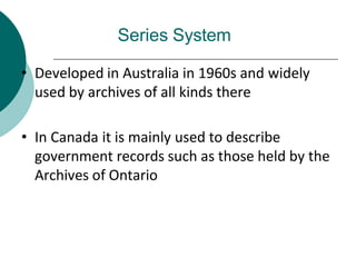 Series System
• Developed in Australia in 1960s and widely
used by archives of all kinds there
• In Canada it is mainly used to describe
government records such as those held by the
Archives of Ontario
 