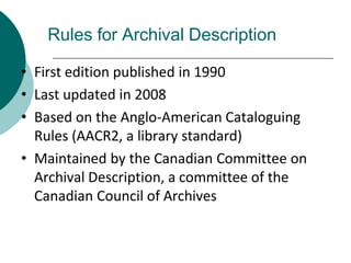 Rules for Archival Description
• First edition published in 1990
• Last updated in 2008
• Based on the Anglo-American Cataloguing
Rules (AACR2, a library standard)
• Maintained by the Canadian Committee on
Archival Description, a committee of the
Canadian Council of Archives
 