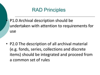 RAD Principles
• P1.0 Archival description should be
undertaken with attention to requirements for
use
• P2.0 The description of all archival material
(e.g. fonds, series, collections and discrete
items) should be integrated and proceed from
a common set of rules
 