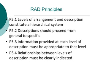 RAD Principles
• P5.1 Levels of arrangement and description
constitute a hierarchical system
• P5.2 Descriptions should proceed from
general to specific
• P5.3 Information provided at each level of
description must be appropriate to that level
• P5.4 Relationships between levels of
description must be clearly indicated
 