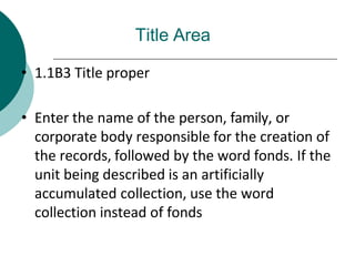 Title Area
• 1.1B3 Title proper
• Enter the name of the person, family, or
corporate body responsible for the creation of
the records, followed by the word fonds. If the
unit being described is an artificially
accumulated collection, use the word
collection instead of fonds
 