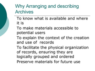 Why Arranging and describing
Archives
To know what is available and where
it is
To make materials accessible to
potential users
To explain the context of the creation
and use of records
To facilitate the physical organization
of records, ensuring they are
logically grouped and ordered
Preserve materials for future use
 
