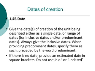 Dates of creation
• 1.4B Date
• Give the date(s) of creation of the unit being
described either as a single date, or range of
dates (for inclusive dates and/or predominant
dates). Always give the inclusive dates. When
providing predominant dates, specify them as
such, preceded by the word predominant.
• If there is no date, provide an estimated date in
square brackets. Do not use ‘n.d.’ or ‘undated’
 