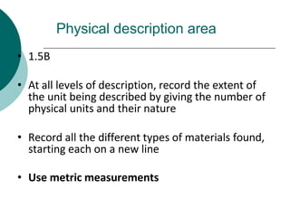 Physical description area
• 1.5B
• At all levels of description, record the extent of
the unit being described by giving the number of
physical units and their nature
• Record all the different types of materials found,
starting each on a new line
• Use metric measurements
 