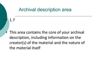 Archival description area
• 1.7
• This area contains the core of your archival
description, including information on the
creator(s) of the material and the nature of
the material itself
 