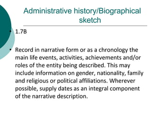 Administrative history/Biographical
sketch
• 1.7B
• Record in narrative form or as a chronology the
main life events, activities, achievements and/or
roles of the entity being described. This may
include information on gender, nationality, family
and religious or political affiliations. Wherever
possible, supply dates as an integral component
of the narrative description.
 