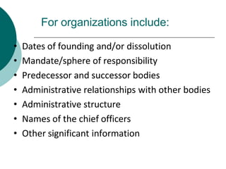For organizations include:
• Dates of founding and/or dissolution
• Mandate/sphere of responsibility
• Predecessor and successor bodies
• Administrative relationships with other bodies
• Administrative structure
• Names of the chief officers
• Other significant information
 