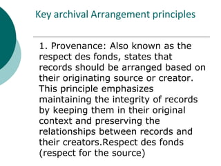 Key archival Arrangement principles
1. Provenance: Also known as the
respect des fonds, states that
records should be arranged based on
their originating source or creator.
This principle emphasizes
maintaining the integrity of records
by keeping them in their original
context and preserving the
relationships between records and
their creators.Respect des fonds
(respect for the source)
 