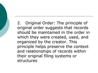 2. Original Order: The principle of
original order suggests that records
should be maintained in the order in
which they were created, used, and
organized by the creator. This
principle helps preserve the context
and relationships of records within
their original filing systems or
structures
 