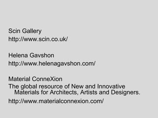 Scin Gallery
http://www.scin.co.uk/

Helena Gavshon
http://www.helenagavshon.com/

Material ConneXion
The global resource of New and Innovative
  Materials for Architects, Artists and Designers.
http://www.materialconnexion.com/
 