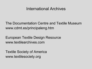 International Archives


The Documentation Centre and Textile Museum
www.cdmt.es/principaleng.htm

European Textile Design Resource
www.textilearchives.com

Textile Society of America
www.textilesociety.org
 