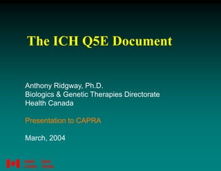 The ICH Q5E Document
Anthony Ridgway, Ph.D.
Biologics & Genetic Therapies Directorate
Health Canada
Presentation to CAPRA
March, 2004
 