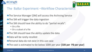 The BaBar Experiment –Workflow Characteristics
23 May 2019 http://www.archiver-project.eu 10
The Service Manager [SM] will access the Archiving Service
The SM will trigger the data ingestion
The SM should have the ability to do “partial recalls”:
• On a file
• On a subset of a file
The SM should have the ability update the data
Data will be rarely recalled
Personal data do not exist in this use case
The cost is estimated to be below 100K per year [50K per PB per year]
 