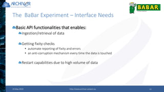 The BaBar Experiment – Interface Needs
23 May 2019 http://www.archiver-project.eu 11
Basic API functionalities that enables:
Ingestion/retrieval of data
Getting fixity checks
• automate reporting of fixity and errors
• an anti-corruption mechanism every time the data is touched
Restart capabilities due to high volume of data
 