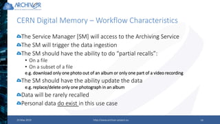 CERN Digital Memory – Workflow Characteristics
23 May 2019 http://www.archiver-project.eu 14
The Service Manager [SM] will access to the Archiving Service
The SM will trigger the data ingestion
The SM should have the ability to do “partial recalls”:
• On a file
• On a subset of a file
e.g. download only one photo out of an album or only one part of a video recording
The SM should have the ability update the data
e.g. replace/delete only one photograph in an album
Data will be rarely recalled
Personal data do exist in this use case
 