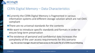 CERN Digital Memory – Data Characteristics
23 May 2019 http://www.archiver-project.eu 15
Currently the CERN Digital Memory is fragmented in various
information systems and different storage solution which are not OAIS
compliant
There are no universal standards for the contents
We want to introduce specific standards and formats in order to
ensure long-term preservation
The existence of personal and confidential data increases the
complexity of the user access requirements for this scenario
e.g. the service manager should not have access to the audio file of a CERN Council Meeting
 