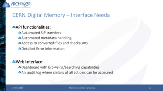 CERN Digital Memory – Interface Needs
23 May 2019 http://www.archiver-project.eu 16
API functionalities:
Automated SIP transfers
Automated metadata handling
Access to converted files and checksums
Detailed Error information
Web Interface:
Dashboard with browsing/searching capabilities
An audit log where details of all actions can be accessed
 