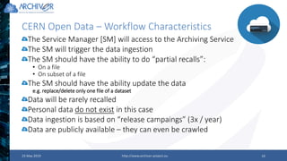 CERN Open Data – Workflow Characteristics
23 May 2019 http://www.archiver-project.eu 19
The Service Manager [SM] will access to the Archiving Service
The SM will trigger the data ingestion
The SM should have the ability to do “partial recalls”:
• On a file
• On subset of a file
The SM should have the ability update the data
e.g. replace/delete only one file of a dataset
Data will be rarely recalled
Personal data do not exist in this case
Data ingestion is based on “release campaings” (3x / year)
Data are publicly available – they can even be crawled
 