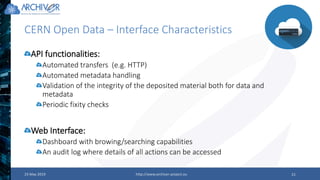 CERN Open Data – Interface Characteristics
23 May 2019 http://www.archiver-project.eu 21
API functionalities:
Automated transfers (e.g. HTTP)
Automated metadata handling
Validation of the integrity of the deposited material both for data and
metadata
Periodic fixity checks
Web Interface:
Dashboard with browing/searching capabilities
An audit log where details of all actions can be accessed
 