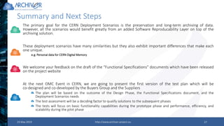 23 May 2019 http://www.archiver-project.eu 27
Summary and Next Steps
The primary goal for the CERN Deployment Scenarios is the preservation and long-term archiving of data.
However, all the scenarios would benefit greatly from an added Software Reproducability Layer on top of the
archiving solution.
These deployment scenarios have many similarities but they also exhibit important differences that make each
one unique.
e.g. Personal data for CERN Digital Memory
We welcome your feedback on the draft of the “Functional Specifications” documents which have been released
on the project website
At the next OMC Event in CERN, we are going to present the first version of the test plan which will be
co-designed and co-developed by the Buyers Group and the Suppliers
The plan will be based on the outcome of the Design Phase, the Functional Specifications document, and the
Deployment Scenarios needs
The test assessment will be a deciding factor to qualify solutions to the subsequent phases
The tests will focus on basic functionality capabilities during the prototype phase and performance, efficiency, and
scalability during the pilot phase
 