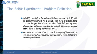 The BaBar Experiment – Problem Definition
23 May 2019 http://www.archiver-project.eu 9
In 2020 the BaBar Experiment infrastructure at SLAC will
be decommissioned. As a result, the 2 PB of BaBar data
can no longer be stored at the host laboratory and
alternative solutions need to be found. Currently a copy
of the data is being held by CERN IT.
We want to ensure that a complete copy of Babar data
will be retained for possible comparisons with data from
other experiments.
 