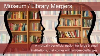 Museum / Library Mergers
A mutually beneficial option for large & small
institutions, that comes with unique challenges.
 