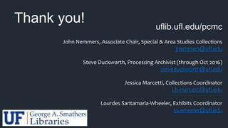 uflib.ufl.edu/pcmc
John Nemmers, Associate Chair, Special & Area Studies Collections
jnemmers@ufl.edu
Steve Duckworth, Processing Archivist (through Oct 2016)
steveduckworth@ufl.edu
Jessica Marcetti, Collections Coordinator
j.b.marcetti@ufl.edu
Lourdes Santamaria-Wheeler, Exhibits Coordinator
l.s.wheeler@ufl.edu
Thank you!
 